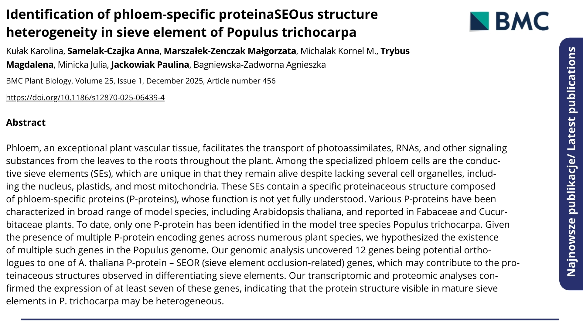 Najnowsze publikacje. Nagłówek: &quot;Identification of phloem-specific proteinaSEOus structure heterogeneity in sieve element of Populus trichocarpa&quot;. BMC Plant Biology, Volume 25, Issue 1, December 2025, Article number 456. Autorzy: Kułak Karolina, Samelak-Czajka Anna, Marszałek-Zenczak Małgorzata, Michalak Kornel M., Trybus Magdalena, Minicka Julia, Jackowiak Paulina, Bagniewska-Zadworna Agnieszka. Poniżej abstrakt.  ENG: Latest publications. Headline: &quot;Identification of phloem-specific proteinaSEOus structure heterogeneity in sieve element of Populus trichocarpa&quot;. BMC Plant Biology, Volume 25, Issue 1, December 2025, Article number 456. Authors: Kułak Karolina, Samelak-Czajka Anna, Marszałek-Zenczak Małgorzata, Michalak Kornel M., Trybus Magdalena, Minicka Julia, Jackowiak Paulina, Bagniewska-Zadworna Agnieszka. Below is the abstract.