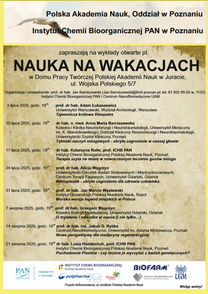Polska Akademia Nauk, Oddział w Poznaniu Instytut Chemii Bioorganicznej PAN w Poznaniu zapraszają na wykłady otwarte pt. NAUKA NA WAKACJACH

Organizacja i prowadzenie: prof. dr hab. Jan Barciszewski (Jan.Barciszewski@ibch.poznan.pl; tel. 61 852 85 03 w. 1132)

Instytut Chemii Bioorganicznej PAN / Centrum NanoBiomedyczne UAM w Domu Pracy Twórczej Polskiej Akademii Nauk w Juracie,
ul. Wojska Polskiego 5/7

3 lipca 2025, godz. 19:00 prof. dr hab. Adam Łukaszewicz, Uniwersytet Warszawski, Wydział Archeologii, Warszawa
Tajemnicza królowa Kleopatra

10 lipca 2025, godz. 19:00 dr hab. n. med. Anna Maria Barciszewska
Katedra i Klinika Neurochirurgii i Neurotraumatologii, Uniwersytet Medyczny im. K. Marcinkowskiego; Oddział Kliniczny Neurochirurgii i Neurotraumatologii, Uniwersytecki Szpital Kliniczny, Poznań
Tętniaki naczyń mózgowych - ukryte zagrożenie w naszej głowie

17 lipca 2025, godz. 19:00 dr hab. Katarzyna Rolle, prof. ICHB PAN, Instytut Chemii Bioorganicznej Polskiej Akademii Nauk, Poznań
Terapia szyta na miarę w nowoczesnym leczeniu guzów mózgu

24 lipca 2025, godz. 19:00 prof. dr hab. Alicja Węgrzyn Uniwersytecki Ośrodek Badań Stosowanych i Międzyobszarowych,
Centrum Terapii Fagowych, Uniwersytet Gdański, Gdańsk
Mikroplastik - ukryte zagrożenie dla zdrowia człowieka

31 lipca 2025, godz. 19:00 prof. dr hab. Jan Marcin Węsławski, Instytut Oceanologii Polskiej Akademii Nauk, Sopot
Morska wersja legend miejskich w Polsce

7 sierpnia 2025, godz. 19:00 prof. dr hab. Grzegorz Węgrzyn, Katedra Biologii Molekularnej, Uniwersytet Gdański, Gdańsk
O myśleniu i odwadze w nauce (i nie tylko…)

14 sierpnia 2025, godz. 19 prof. dr hab. inż. Jakub D. Rybka, Centrum NanoBiomedyczne, Uniwersytet im. Adama Mickiewicza, Poznań
Nowe perspektywy dla medycyny regeneracyjnej

21 sierpnia 2025, godz. 19 dr hab. Luiza Handschuh, prof. ICHB PAN, Instytut Chemii Bioorganicznej Polskiej Akademii Nauk, Poznań
Pochodzenie Piastów - czy można je wyczytać z badań genetycznych?

Na dole logo ICHB PAN, Oddział PAN w Poznaniu, Polpharma, Strauss Coffe, Biofarm, UAM, Centrum Nanobiomedyczne UAM oraz zdanie "Projekt dofinansowany ze środków Polskiej Akademii Nauk".
