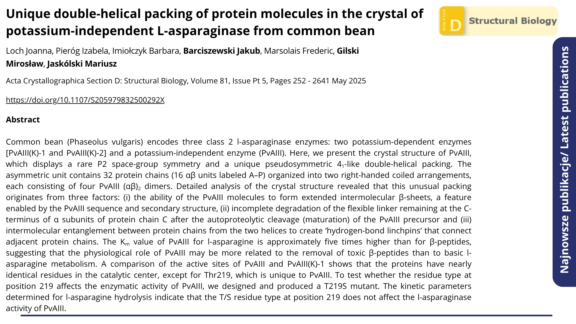 : Najnowsze publikacje. Nagłówek: &quot;Unique double-helical packing of protein molecules in the crystal of potassium-independent L-asparaginase from common bean&quot;. Acta Crystallographica Section D: Structural Biology, Volume 81, Issue Pt 5, Pages 252 - 2641 May 2025. Autorzy: Loch Joanna, Pieróg Izabela, Imiołczyk Barbara, Barciszewski Jakub, Marsolais Frederic, Gilski Mirosław, Jaskólski Mariusz. Poniżej abstrakt.