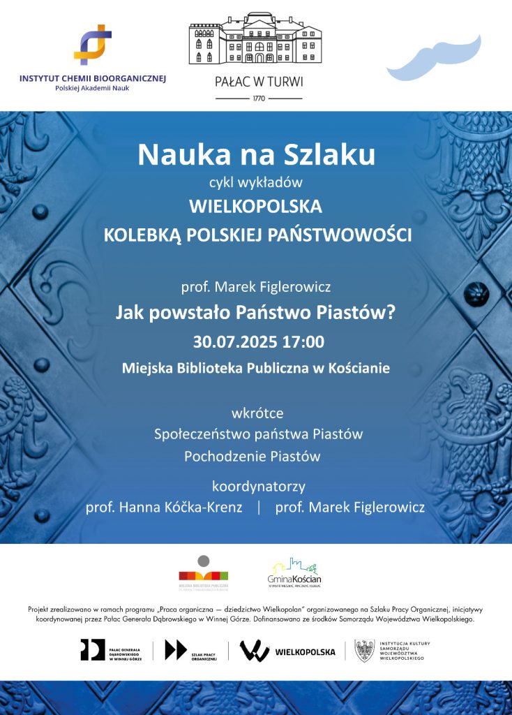 Logotyp ICHB PAN, Logotyp Pałacu w Turwi. Treść plakatu: "Nauka na Szlaku. Wielkopolska Kolebką Polskiej Państwowości. Cykl wykładów. Jak powstało Państwo Piastów? 30.07.2025 r., 17:00, Miejska Biblioteka Publiczna w Kościanie. Wkrótce Społeczeństwo państwa Piastów. Pochodzenie Piastów. Koordynatorzy prof. Hanna Kóčka-Krenz oraz prof. Marek Figlerowicz." Logotyp Miejskiej Biblioteki Publicznej w Kościanie oraz Gminy Kościan. Napis: "Projekt zrealizowano w ramach programu „Praca organiczna — dziedzictwo Wielkopolan” organizowanego na Szlaku Pracy Organicznej, inicjatywy koordynowanej przez Pałac Generała Dąbrowskiego w Winnej Górze. Dofinansowano ze środków Samorządu Województwa Wielkopolskiego." Na dole logotypy Pałacu Generała Dąbrowskiego w Winnej Górze, logotyp Szlaku Pracy Organicznej oraz Instytucji Kultury Samorządu Województwa Wielkopolskiego.