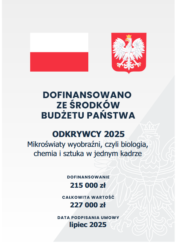 Plakat informacyjny z realizacji projektu edukacyjnego, który zawiera barwy Rzeczpospolitej Polskiej i wizerunek godła Rzeczpospolitej Polskiej, informację o dofinansowaniu ze środków budżetu państwa zadania pt. &quot;Mikroświaty wyobraźni, czyli biologia, chemia i sztuka w jednym kadrze&quot; w Programie Odkrywcy 2025. Wskazano kwotę dofinansowania: 215 000 zł, całkowitą wartość projektu: 227 000 zł oraz datę podpisania umowy: lipiec 2025.
