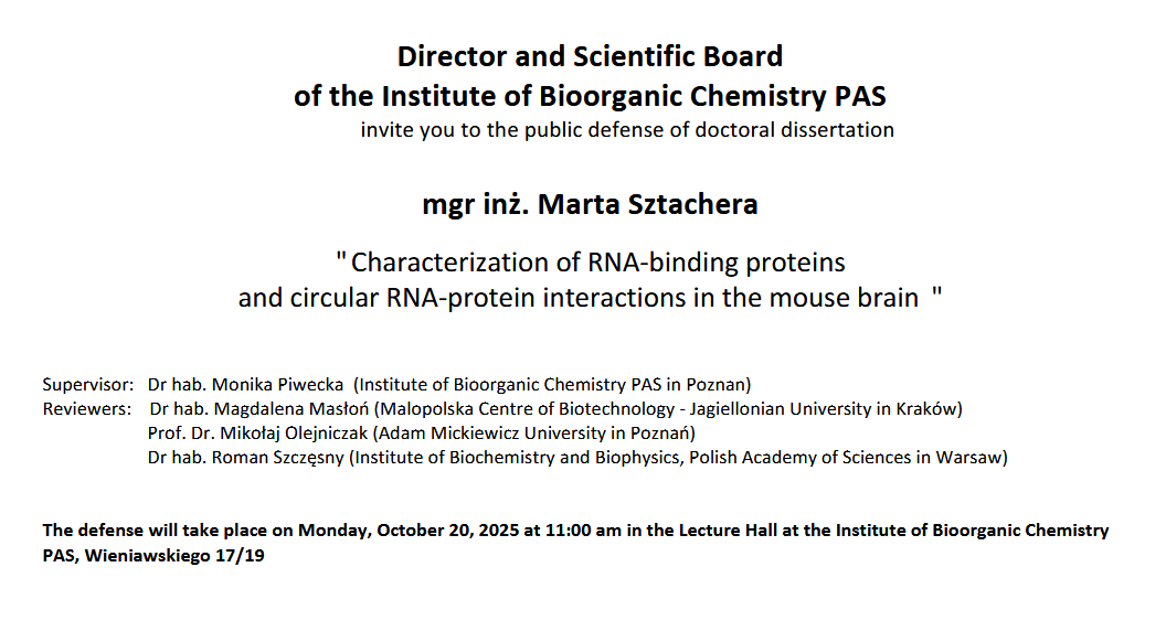 Director and Scientific Board of the Institute of Bioorganic Chemistry PAS invite you to the public defense of doctoral dissertation mgr inż. Marta Sztachera &quot; Characterization of RNA-binding proteins and circular RNA-protein interactions in the mouse brain &quot; Supervisor: Dr hab. Monika Piwecka (Institute of Bioorganic Chemistry PAS in Poznan) Reviewers: Dr hab. Magdalena Masłoń (Malopolska Centre of Biotechnology - Jagiellonian University in Kraków) Prof. Dr. Mikołaj Olejniczak (Adam Mickiewicz University in Poznań) Dr hab. Roman Szczęsny (Institute of Biochemistry and Biophysics, Polish Academy of Sciences in Warsaw) The defense will take place on Monday, October 20, 2025 at 11:00 am in the Lecture Hall at the Institute of Bioorganic Chemistry PAS, Wieniawskiego 17/19
