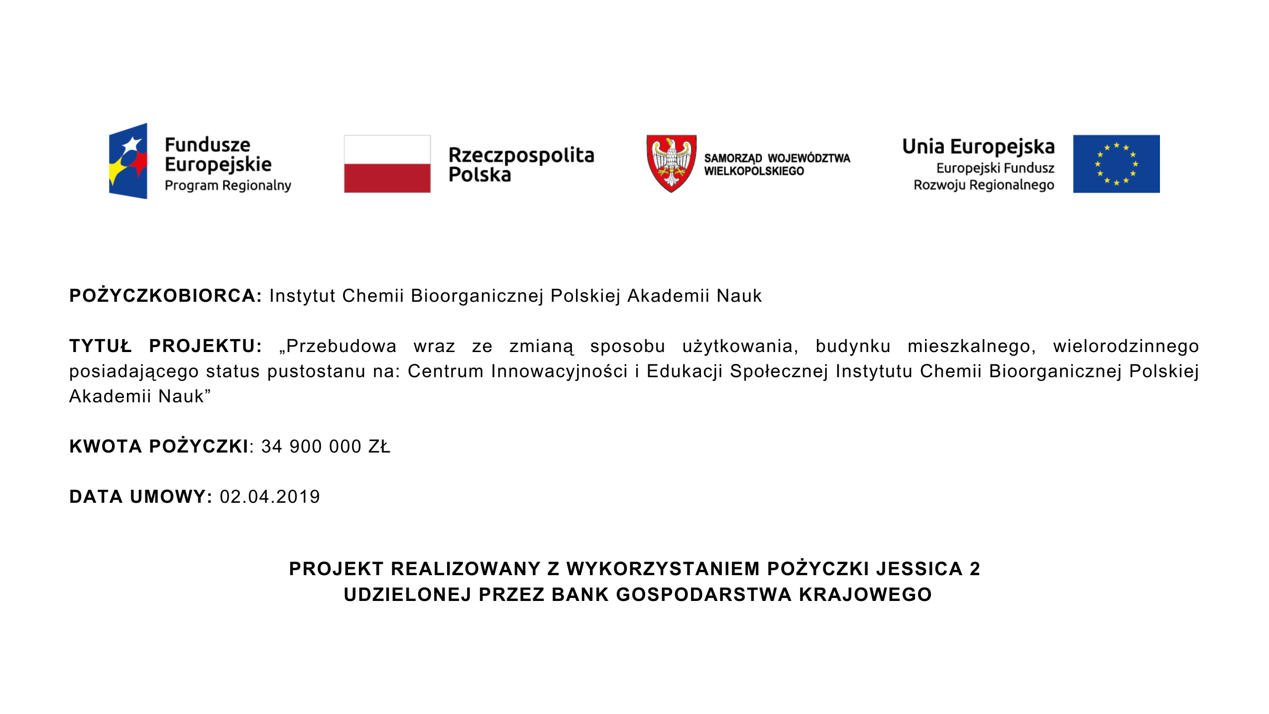 POŻYCZKOBIORCA: Instytut Chemii Bioorganicznej Polskiej Akademii Nauk  TYTUŁ PROJEKTU: „Przebudowa wraz ze zmianą sposobu użytkowania, budynku mieszkalnego, wielorodzinnego posiadającego status pustostanu na: Centrum Innowacyjności i Edukacji Społecznej Instytutu Chemii Bioorganicznej Polskiej Akademii Nauk”  Kwota pożyczki: 34 900 000 zł  Data umowy: 02.04.2019  PROJEKT REALIZOWANY Z WYKORZYSTANIEM POŻYCZKI JESSICA 2  UDZIELONEJ PRZEZ BANK GOSPODARSTWA KRAJOWEGO
