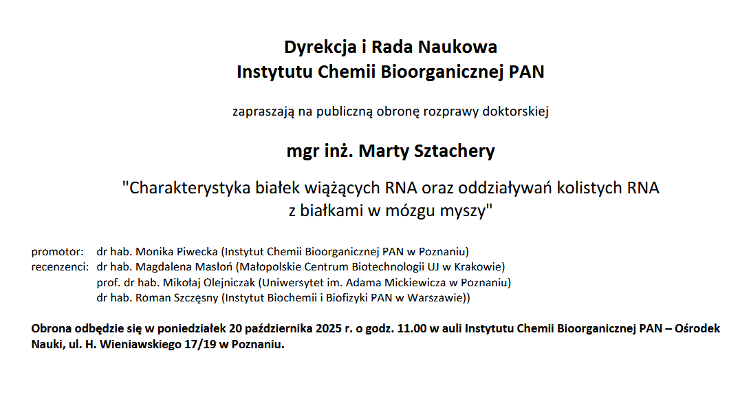 Dyrekcja i Rada Naukowa Instytutu Chemii Bioorganicznej PAN zapraszają na publiczną obronę rozprawy doktorskiej mgr inż. Marty Sztachery &quot;Charakterystyka białek wiążących RNA oraz oddziaływań kolistych RNA z białkami w mózgu myszy&quot; promotor: dr hab. Monika Piwecka (Instytut Chemii Bioorganicznej PAN w Poznaniu) recenzenci: dr hab. Magdalena Masłoń (Małopolskie Centrum Biotechnologii UJ w Krakowie) prof. dr hab. Mikołaj Olejniczak (Uniwersytet im. Adama Mickiewicza w Poznaniu) dr hab. Roman Szczęsny (Instytut Biochemii i Biofizyki PAN w Warszawie)) Obrona odbędzie się w poniedziałek 20 października 2025 r. o godz. 11.00 w auli Instytutu Chemii Bioorganicznej PAN – Ośrodek Nauki, ul. H. Wieniawskiego 17/19 w Poznaniu.
