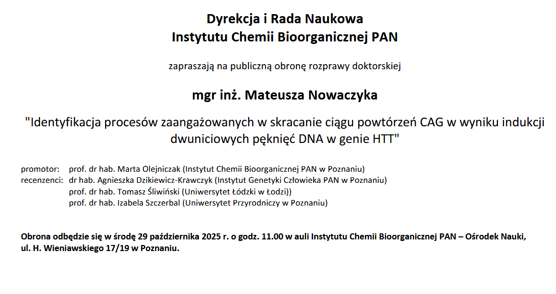 Dyrekcja i Rada Naukowa Instytutu Chemii Bioorganicznej PAN zapraszają na publiczną obronę rozprawy doktorskiej mgr inż. Mateusza Nowaczyka &quot;Identyfikacja procesów zaangażowanych w skracanie ciągu powtórzeń CAG w wyniku indukcji dwuniciowych pęknięć DNA w genie HTT&quot; promotor: prof. dr hab. Marta Olejniczak (Instytut Chemii Bioorganicznej PAN w Poznaniu) recenzenci: dr hab. Agnieszka Dzikiewicz-Krawczyk (Instytut Genetyki Człowieka PAN w Poznaniu) prof. dr hab. Tomasz Śliwiński (Uniwersytet Łódzki w Łodzi)) prof. dr hab. Izabela Szczerbal (Uniwersytet Przyrodniczy w Poznaniu) Obrona odbędzie się w środę 29 października 2025 r. o godz. 11.00 w auli Instytutu Chemii Bioorganicznej PAN – Ośrodek Nauki, ul. H. Wieniawskiego 17/19 w Poznaniu.