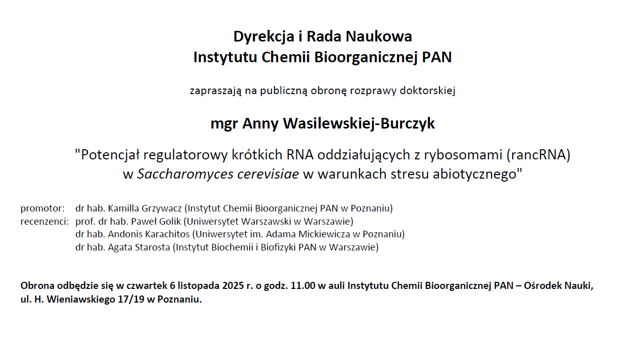 Dyrekcja i Rada Naukowa Instytutu Chemii Bioorganicznej PAN zapraszają na publiczną obronę rozprawy doktorskiej mgr inż. Mateusza Nowaczyka &quot;Identyfikacja procesów zaangażowanych w skracanie ciągu powtórzeń CAG w wyniku indukcji dwuniciowych pęknięć DNA w genie HTT&quot; promotor: prof. dr hab. Marta Olejniczak (Instytut Chemii Bioorganicznej PAN w Poznaniu) recenzenci: dr hab. Agnieszka Dzikiewicz-Krawczyk (Instytut Genetyki Człowieka PAN w Poznaniu) prof. dr hab. Tomasz Śliwiński (Uniwersytet Łódzki w Łodzi)) prof. dr hab. Izabela Szczerbal (Uniwersytet Przyrodniczy w Poznaniu) Obrona odbędzie się w środę 29 października 2025 r. o godz. 11.00 w auli Instytutu Chemii Bioorganicznej PAN – Ośrodek Nauki, ul. H. Wieniawskiego 17/19 w Poznaniu.