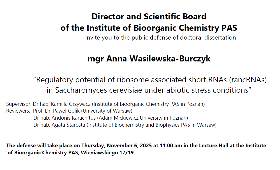 Director and Scientific Board of the Institute of Bioorganic Chemistry PAS invite you to the public defense of doctoral dissertation mgr inż. Mateusz Nowaczyk “Identification of processes involved in CAG repeat contraction following double strand break induction in the HTT gene &quot; Supervisor: Prof. Dr. Marta Olejniczak (Institute of Bioorganic Chemistry PAS in Poznan) Reviewers: Dr hab. Agnieszka Dzikiewicz-Krawczyk (Institute of Human Genetics PAS, Poznań) Prof. Dr. Tomasz Śliwiński (University of Lodz) Prof. Dr. Izabela Szczerbal (University of Life Sciences in Poznań) The defense will take place on Wednesday, October 29, 2025 at 11:00 am in the Lecture Hall at the Institute of Bioorganic Chemistry PAS, Wieniawskiego 17/19