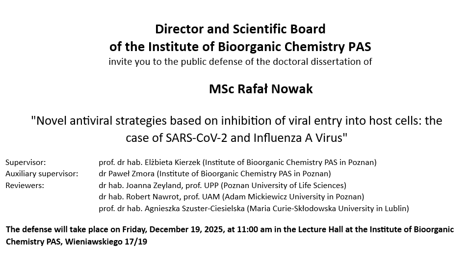 Director and Scientific Board of the Institute of Bioorganic Chemistry PAS invite you to the public defense of doctoral dissertation mgr inż. Mateusz Nowaczyk “Identification of processes involved in CAG repeat contraction following double strand break induction in the HTT gene " Supervisor: Prof. Dr. Marta Olejniczak (Institute of Bioorganic Chemistry PAS in Poznan) Reviewers: Dr hab. Agnieszka Dzikiewicz-Krawczyk (Institute of Human Genetics PAS, Poznań) Prof. Dr. Tomasz Śliwiński (University of Lodz) Prof. Dr. Izabela Szczerbal (University of Life Sciences in Poznań) The defense will take place on Wednesday, October 29, 2025 at 11:00 am in the Lecture Hall at the Institute of Bioorganic Chemistry PAS, Wieniawskiego 17/19