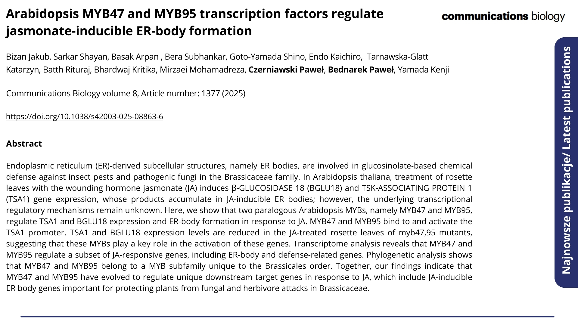 Najnowsze publikacje. Nagłówek: "Arabidopsis MYB47 and MYB95 transcription factors regulate jasmonate-inducible ER-body formation". Autorzy:Bizan Jakub, Sarkar Shayan, Basak Arpan , Bera Subhankar, Goto-Yamada Shino, Endo Kaichiro, Tarnawska-Glatt Katarzyn, Batth Rituraj, Bhardwaj Kritika, Mirzaei Mohamadreza, Czerniawski Paweł, Bednarek Paweł, Yamada Kenji  ENG: Latest publications. Headline: "Arabidopsis MYB47 and MYB95 transcription factors regulate jasmonate-inducible ER-body formation". Authors: Bizan Jakub, Sarkar Shayan, Basak Arpan , Bera Subhankar, Goto-Yamada Shino, Endo Kaichiro, Tarnawska-Glatt Katarzyn, Batth Rituraj, Bhardwaj Kritika, Mirzaei Mohamadreza, Czerniawski Paweł, Bednarek Paweł, Yamada Kenji