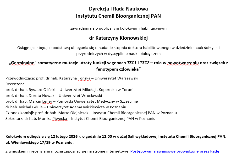 Dyrekcja i Rada Naukowa  Instytutu Chemii Bioorganicznej PAN  zawiadamiają o publicznym kolokwium habilitacyjnym dr Katarzyny Klonowskiej Osiągnięcie będące podstawą ubiegania się o nadanie stopnia doktora habilitowanego w dziedzinie nauk ścisłych i przyrodniczych w dyscyplinie nauki biologiczne: „Germinalne i somatyczne mutacje utraty funkcji w genach TSC1 i TSC2 – rola w nowotworzeniu oraz związek z fenotypem człowieka” Przewodnicząca: prof. dr hab. Katarzyna Tońska – Uniwersytet Warszawski Recenzenci: prof. dr hab. Ryszard Oliński – Uniwersytet Mikołaja Kopernika w Toruniu prof. dr hab. Dorota Nowak – Uniwersytet Wrocławski prof. dr hab. Marcin Lener – Pomorski Uniwersytet Medyczny w Szczecinie dr hab. Michał Gdula – Uniwersytet Adama Mickiewicza w Poznaniu Członek komisji: prof. dr hab. Marta Olejniczak – Instytut Chemii Bioorganicznej PAN w Poznaniu Sekretarz: dr hab. Monika Piwecka – Instytut Chemii Bioorganicznej PAN w Poznaniu  Kolokwium odbędzie się 12 lutego 2026 r. o godzinie 12.00 w dużej Sali wykładowej Instytutu Chemii Bioorganicznej PAN, ul. Wieniawskiego 17/19 w Poznaniu. Z wnioskiem i recenzjami można zapoznać się na stronie internetowej Postępowania awansowe prowadzone przez Radę