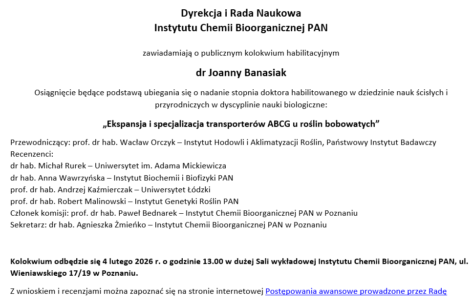 Dyrekcja i Rada Naukowa  Instytutu Chemii Bioorganicznej PAN zawiadamiają o publicznym kolokwium habilitacyjnym dr Joanny Banasiak Osiągnięcie będące podstawą ubiegania się o nadanie stopnia doktora habilitowanego w dziedzinie nauk ścisłych i przyrodniczych w dyscyplinie nauki biologiczne: „Ekspansja i specjalizacja transporterów ABCG u roślin bobowatych” Przewodniczący: prof. dr hab. Wacław Orczyk – Instytut Hodowli i Aklimatyzacji Roślin, Państwowy Instytut Badawczy Recenzenci: dr hab. Michał Rurek – Uniwersytet im. Adama Mickiewicza dr hab. Anna Wawrzyńska – Instytut Biochemii i Biofizyki PAN prof. dr hab. Andrzej Kaźmierczak – Uniwersytet Łódzki prof. dr hab. Robert Malinowski – Instytut Genetyki Roślin PAN Członek komisji: prof. dr hab. Paweł Bednarek – Instytut Chemii Bioorganicznej PAN w Poznaniu Sekretarz: dr hab. Agnieszka Żmieńko – Instytut Chemii Bioorganicznej PAN w Poznaniu Kolokwium odbędzie się 4 lutego 2026 r. o godzinie 13.00 w dużej Sali wykładowej Instytutu Chemii Bioorganicznej PAN, ul. Wieniawskiego 17/19 w Poznaniu. Z wnioskiem i recenzjami można zapoznać się na stronie internetowej Postępowania awansowe prowadzone przez Radę 