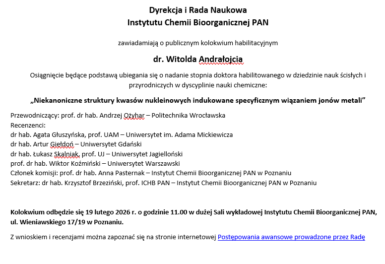 Dyrekcja i Rada Naukowa  Instytutu Chemii Bioorganicznej PAN  zawiadamiają o publicznym kolokwium habilitacyjnym dr. Witolda Andrałojcia Osiągnięcie będące podstawą ubiegania się o nadanie stopnia doktora habilitowanego w dziedzinie nauk ścisłych i przyrodniczych w dyscyplinie nauki chemiczne: „Niekanoniczne struktury kwasów nukleinowych indukowane specyficznym wiązaniem jonów metali” Przewodniczący: prof. dr hab. Andrzej Ożyhar – Politechnika Wrocławska Recenzenci: dr hab. Agata Głuszyńska, prof. UAM – Uniwersytet im. Adama Mickiewicza dr hab. Artur Giełdoń – Uniwersytet Gdański dr hab. Łukasz Skalniak, prof. UJ – Uniwersytet Jagielloński  prof. dr hab. Wiktor Koźmiński – Uniwersytet Warszawski Członek komisji: prof. dr hab. Anna Pasternak – Instytut Chemii Bioorganicznej PAN w Poznaniu Sekretarz: dr hab. Krzysztof Brzeziński, prof. ICHB PAN – Instytut Chemii Bioorganicznej PAN w Poznaniu  Kolokwium odbędzie się 19 lutego 2026 r. o godzinie 11.00 w dużej Sali wykładowej Instytutu Chemii Bioorganicznej PAN, ul. Wieniawskiego 17/19 w Poznaniu. Z wnioskiem i recenzjami można zapoznać się na stronie internetowej Postępowania awansowe prowadzone przez Radę
