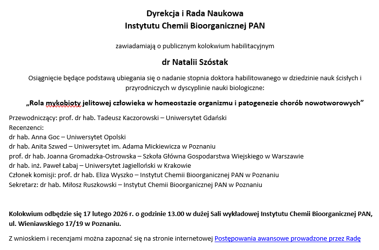 Dyrekcja i Rada Naukowa  Instytutu Chemii Bioorganicznej PAN  zawiadamiają o publicznym kolokwium habilitacyjnym dr Natalii Szóstak Osiągnięcie będące podstawą ubiegania się o nadanie stopnia doktora habilitowanego w dziedzinie nauk ścisłych i przyrodniczych w dyscyplinie nauki biologiczne: „Rola mykobioty jelitowej człowieka w homeostazie organizmu i patogenezie chorób nowotworowych” Przewodniczący: prof. dr hab. Tadeusz Kaczorowski – Uniwersytet Gdański Recenzenci: dr hab. Anna Goc – Uniwersytet Opolski dr hab. Anita Szwed – Uniwersytet im. Adama Mickiewicza w Poznaniu prof. dr hab. Joanna Gromadzka-Ostrowska – Szkoła Główna Gospodarstwa Wiejskiego w Warszawie dr hab. inż. Paweł Łabaj – Uniwersytet Jagielloński w Krakowie Członek komisji: prof. dr hab. Eliza Wyszko – Instytut Chemii Bioorganicznej PAN w Poznaniu Sekretarz: dr hab. Miłosz Ruszkowski – Instytut Chemii Bioorganicznej PAN w Poznaniu  Kolokwium odbędzie się 17 lutego 2026 r. o godzinie 13.00 w dużej Sali wykładowej Instytutu Chemii Bioorganicznej PAN, ul. Wieniawskiego 17/19 w Poznaniu. Z wnioskiem i recenzjami można zapoznać się na stronie internetowej Postępowania awansowe prowadzone przez Radę