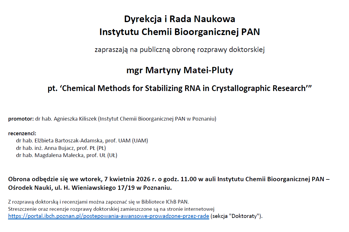 Dyrekcja i Rada Naukowa Instytutu Chemii Bioorganicznej PAN zapraszają na publiczną obronę rozprawy doktorskiej mgr Martyny Matei-Pluty pt. ‘Chemical Methods for Stabilizing RNA in Crystallographic Research’” promotor: dr hab. Agnieszka Kiliszek (Instytut Chemii Bioorganicznej PAN w Poznaniu) recenzenci: dr hab. Elżbieta Bartoszak-Adamska, prof. UAM (UAM) dr hab. inż. Anna Bujacz, prof. PŁ (PŁ) dr hab. Magdalena Małecka, prof. UŁ (UŁ) Obrona odbędzie się we wtorek, 7 kwietnia 2026 r. o godz. 11.00 w auli Instytutu Chemii Bioorganicznej PAN – Ośrodek Nauki, ul. H. Wieniawskiego 17/19 w Poznaniu. Z rozprawą doktorską i recenzjami można zapoznać się w Bibliotece IChB PAN. Streszczenie oraz recenzje rozprawy doktorskiej zamieszczone są na stronie internetowej https://portal.ibch.poznan.pl/postepowania-awansowe-prowadzone-przez-rade (sekcja "Doktoraty").