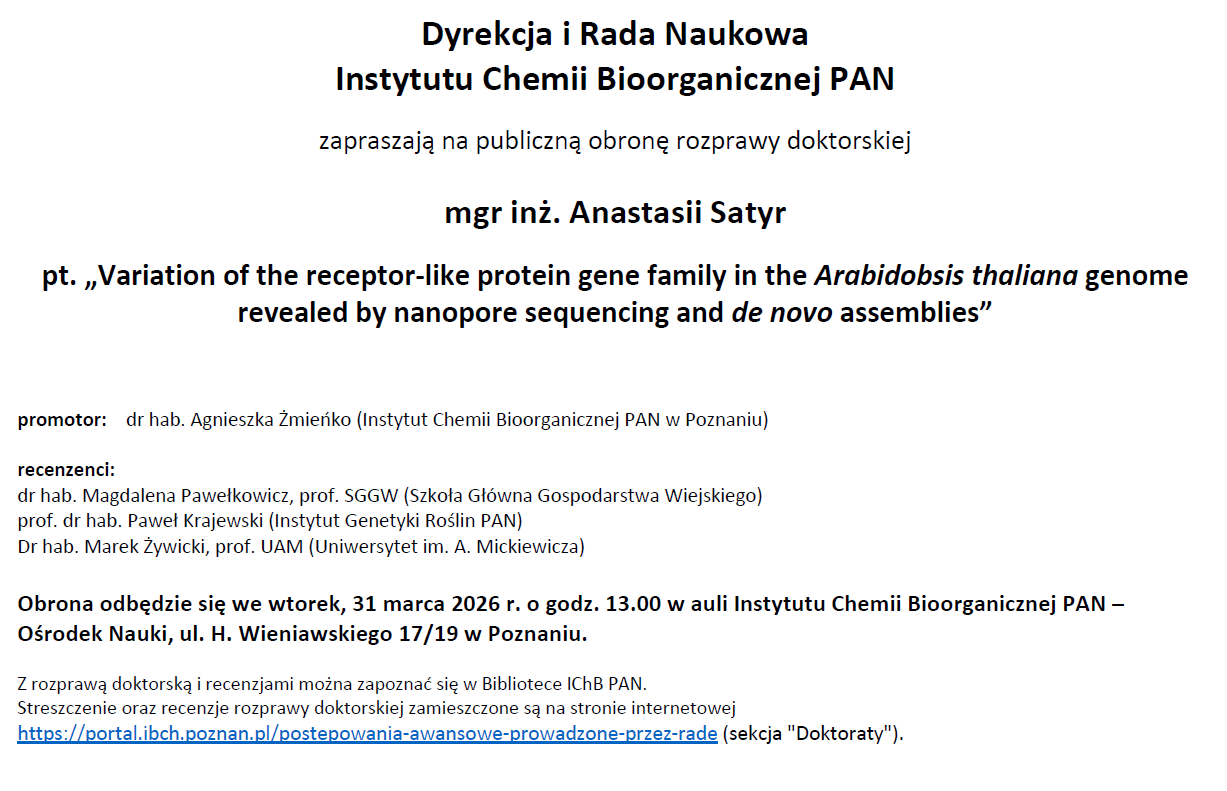Dyrekcja i Rada Naukowa Instytutu Chemii Bioorganicznej PAN zapraszają na publiczną obronę rozprawy doktorskiej mgr inż. Anastasii Satyr pt. „Variation of the receptor-like protein gene family in the Arabidobsis thaliana genome revealed by nanopore sequencing and de novo assemblies” promotor: dr hab. Agnieszka Żmieńko (Instytut Chemii Bioorganicznej PAN w Poznaniu) recenzenci: dr hab. Magdalena Pawełkowicz, prof. SGGW (Szkoła Główna Gospodarstwa Wiejskiego) prof. dr hab. Paweł Krajewski (Instytut Genetyki Roślin PAN) Dr hab. Marek Żywicki, prof. UAM (Uniwersytet im. A. Mickiewicza) Obrona odbędzie się we wtorek, 31 marca 2026 r. o godz. 13.00 w auli Instytutu Chemii Bioorganicznej PAN – Ośrodek Nauki, ul. H. Wieniawskiego 17/19 w Poznaniu. Z rozprawą doktorską i recenzjami można zapoznać się w Bibliotece IChB PAN. Streszczenie oraz recenzje rozprawy doktorskiej zamieszczone są na stronie internetowej https://portal.ibch.poznan.pl/postepowania-awansowe-prowadzone-przez-rade (sekcja "Doktoraty").