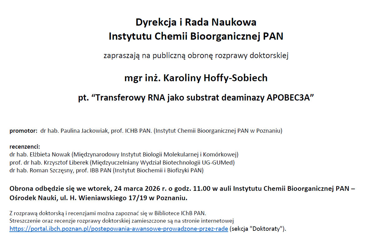 Dyrekcja i Rada Naukowa Instytutu Chemii Bioorganicznej PAN zapraszają na publiczną obronę rozprawy doktorskiej mgr inż. Karoliny Hoffy-Sobiech pt. “Transferowy RNA jako substrat deaminazy APOBEC3A” promotor: dr hab. Paulina Jackowiak, prof. ICHB PAN. (Instytut Chemii Bioorganicznej PAN w Poznaniu) recenzenci: dr hab. Elżbieta Nowak (Międzynarodowy Instytut Biologii Molekularnej i Komórkowej) prof. dr hab. Krzysztof Liberek (Międzyuczelniany Wydział Biotechnologii UG-GUMed) dr hab. Roman Szczęsny, prof. IBB PAN (Instytut Biochemii i Biofizyki PAN) Obrona odbędzie się we wtorek, 24 marca 2026 r. o godz. 11.00 w auli Instytutu Chemii Bioorganicznej PAN – Ośrodek Nauki, ul. H. Wieniawskiego 17/19 w Poznaniu. Z rozprawą doktorską i recenzjami można zapoznać się w Bibliotece IChB PAN. Streszczenie oraz recenzje rozprawy doktorskiej zamieszczone są na stronie internetowej https://portal.ibch.poznan.pl/postepowania-awansowe-prowadzone-przez-rade (sekcja "Doktoraty").