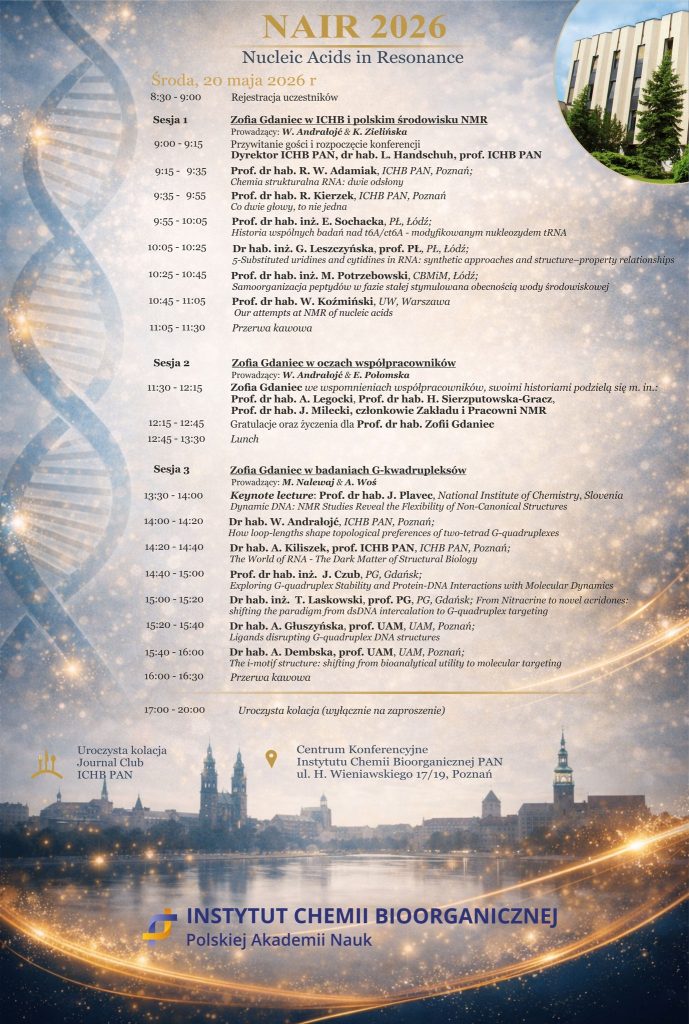 NAIR 2026
Nucleic Acids in Resonance
Środa, 20 maja 2026 r.
8:30-9:00 Rejestracja uczestników
Sesja 1
Zofia Gdaniec w ICHB i polskim środowisku NMR Prowadzący: W. Andrałojć & K. Zielińska

9:00 - 9:15 Przywitanie gości i rozpoczęcie konferencji, Dyrektor ICHB PAN, dr hab. L. Handschuh, prof. ICHB PAN,

9:15-9:35 Prof. dr hab. R. W. Adamiak, ICHB PAN, Poznań; Chemia strukturalna RNA: dwie odsłony


9:35 9:55 Prof. dr hab. R. Kierzek, ICHB PAN, Poznań

Co dwie głowy to nie jedna

9:55 10:05 Prof. dr hab. inż. E. Sochacka, PŁ, Łódź;
Historia wspólnych badań nad t6A/ct6A - modyfikowanym nukleozydem tRNA


10:05 - 10:25 Dr hab. inż. G. Leszczyńska, prof. PŁ, PŁ, Łódź;
5-Substituted uridines and cytidines in RNA: synthetic approaches and structure-property relationships


10:25 10:45 Prof. dr hab. inż. M. Potrzebowski, CBMIM, Łódź;
Samoorganizacja peptydów w fazie stałej stymulowana obecnością wody środowiskowej

10:45 - 11:05 Prof. dr hab. W. Koźmiński, UW, Warszawa
Our attempts at NMR of nucleic acids


11:05 - 11:30 Przerwa kawowa


Sesja 2 Zofia Gdaniec w oczach współpracowników

Prowadzący: W. Andrałojć & E. Połomska


11:30 12:15 Zofia Gdaniec we wspomnieniach współpracowników, swoimi historiami podzielą się m.in.: Prof. dr hab. A. Legocki, Prof. dr hab. H. Sierzputowska-Gracz, Prof. dr hab. J. Milecki, członkowie Zakładu i Pracowni NMR
12:15-12:45 Gratulacje oraz życzenia dla Prof. dr hab. Zofii Gdaniec

12:45-13:30 Lunch


Sesja 3 

Zofia Gdaniec w badaniach G-kwadrupleksów Prowadzący: M. Nalewaj & A. Woś


13:30-14:00

Keynote lecture: Prof. dr hab. J. Plavec, National Institute of Chemistry, Slovenia Dynamic DNA: NMR Studies Reveal the Flexibility of Non-Canonical Structures


14:00-14:20

Dr hab. W. Andrałojć, ICHB PAN, Poznań;
How loop-lengths shape topological preferences of two-tetrad G-quadruplexes


14:20- 14:40

Dr hab. A. Kiliszek, prof. ICHB PAN, ICHB PAN, Poznań;
The World of RNA - The Dark Matter of Structural Biology


14:40-15:00

Prof. dr hab. inż. J. Czub, PG, Gdańsk;
Exploring G-quadruplex Stability and Protein-DNA Interactions with Molecular Dynamics 


15:00 - 15:20

Dr hab. inż. T. Laskowski, prof. PG, PG, Gdańsk; From Nitracrine to novel acridones: shifting the paradigm from dsDNA intercalation to G-quadruplex targeting

15:20 - 15:40

Dr hab. A. Głuszyńska, prof. UAM, UAM, Poznań;
Ligands disrupting G-quadruplex DNA structures


15:40-16:00 

Dr hab. A. Dembska, prof. UAM, UAM, Poznań;
The i-motif structure: shifting from bioanalytical utility to molecular targeting

16:00-16:30

Przerwa kawowa


17:00-20:00
Uroczysta kolacja
Journal Club
ICHB PAN
Uroczysta kolacja (wyłącznie na zaproszenie)
Centrum Konferencyjne
Instytutu Chemii Bioorganicznej PAN ul. H. Wieniawskiego 17/19, Poznań
INSTYTUT CHEMII BIOORGANICZNEJ
Polskiej Akademii Nauk