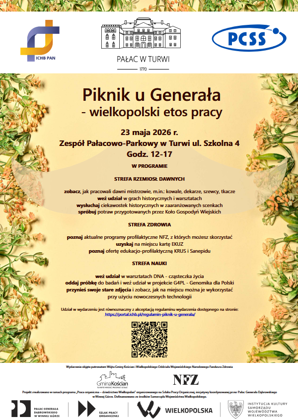 Piknik u Generała - wielkopolski etos pracy Projekt zrealizowano w ramach programu „Praca organiczna – dziedzictwo Wielkopolan” organizowanego na Szlaku Pracy Organicznej, inicjatywy koordynowanej przez Pałac Generała Dąbrowskiego w Winnej Górze. Dofinansowano ze środków Samorządu Województwa Wielkopolskiego. Wydarzenie objęte patronatem Wójta Gminy Kościan i Wielkopolskiego Oddziału Wojewódzkiego Narodowego Funduszu Zdrowia 23 maja 2026 r. Zespół Pałacowo-Parkowy w Turwi ul. Szkolna 4 Godz. 12-17 W PROGRAMIE STREFA RZEMIOSŁ DAWNYCH zobacz, jak pracowali dawni mistrzowie, m.in.: kowale, dekarze, szewcy, tkacze weź udział w grach historycznych i warsztatach wysłuchaj ciekawostek historycznych w zaaranżowanych scenkach spróbuj potraw przygotowanych przez Koło Gospodyń Wiejskich STREFA ZDROWIA poznaj aktualne programy profilaktyczne NFZ, z których możesz skorzystać uzyskaj na miejscu kartę EKUZ poznaj ofertę edukacjo-profilaktyczną KRUS i Sanepidu STREFA NAUKI weź udział w warsztatach DNA - cząsteczka życia oddaj próbkę do badań i weź udział w projekcie G4PL - Genomika dla Polski przynieś swoje stare zdjęcia i zobacz, jak na miejscu można je wykorzystać przy użyciu nowoczesnych technologii Udział w wydarzeniu jest równoznaczny z akceptacją regulaminu wydarzenia dostępnego na stronie: https://portal.ichb.pl/regulamin-piknik-u-generala/