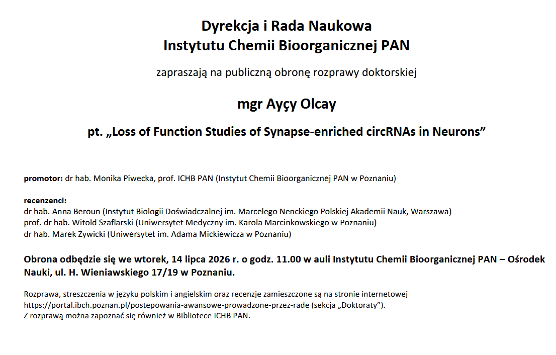 Dyrekcja i Rada Naukowa Instytutu Chemii Bioorganicznej PAN zapraszają na publiczną obronę rozprawy doktorskiej mgr Marii Nalewaj pt. “ G-quadruplex motifs in the influenza A virus RNA genome: structural insights, ligand interaction, and potential function” promotor: prof. dr hab. Elżbieta Kierzek. (Instytut Chemii Bioorganicznej PAN w Poznaniu) Promotor pomocniczy: dr Marta Szabat (Instytut Chemii Bioorganicznej PAN w Poznaniu) recenzenci: dr hab. Maria Górna, prof. UW (Centrum Nauk Biologiczno-Chemicznych Uniwersytet Warszawski) dr hab. inż. Tomasz Laskowski (Katedra Technologii Leków i Biochemii, Wydział Chemiczny, Politechnika Gdańska) dr hab. Robert Nawrot, prof. UAM (Kierownik Zakładu Wirusologii Molekularnej, Wydział Biologii, Uniwersytet im. Adama Mickiewicza w Poznaniu) Obrona odbędzie się we wtorek, 7 lipca 2026 r. o godz. 11.00 w auli Instytutu Chemii Bioorganicznej PAN – Ośrodek Nauki, ul. H. Wieniawskiego 17/19 w Poznaniu. Rozprawa, streszczenia w języku polskim i angielskim oraz recenzje zamieszczone są na stronie internetowej https://portal.ibch.poznan.pl/postepowania-awansowe-prowadzone-przez-rade (sekcja "Doktoraty"). Z rozprawą można zapoznać się również w Bibliotece ICHB PAN.