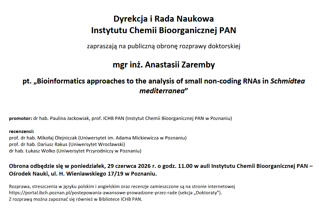 Dyrekcja i Rada Naukowa Instytutu Chemii Bioorganicznej PAN zapraszają na publiczną obronę rozprawy doktorskiej mgr inż. Anastasii Zaremby pt. „Bioinformatics approaches to the analysis of small non-coding RNAs in Schmidtea mediterranea” promotor: dr hab. Paulina Jackowiak, prof. ICHB PAN (Instytut Chemii Bioorganicznej PAN w Poznaniu) recenzenci: prof. dr hab. Mikołaj Olejniczak (Uniwersytet im. Adama Mickiewicza w Poznaniu) prof. dr hab. Dariusz Rakus (Uniwersytet Wrocławski) dr hab. Łukasz Wolko (Uniwersytet Przyrodniczy w Poznaniu) Obrona odbędzie się w poniedziałek, 29 czerwca 2026 r. o godz. 11.00 w auli Instytutu Chemii Bioorganicznej PAN – Ośrodek Nauki, ul. H. Wieniawskiego 17/19 w Poznaniu. Rozprawa, streszczenia w języku polskim i angielskim oraz recenzje zamieszczone są na stronie internetowej https://portal.ibch.poznan.pl/postepowania-awansowe-prowadzone-przez-rade (sekcja „Doktoraty”). Z rozprawą można zapoznać się również w Bibliotece ICHB PAN.